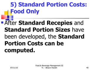 5) Standard Portion Costs: Food Only After  Standard Recepies  and  Standard Portion Sizes  have been developed, the  Standard Portion Costs can be computed. 07/11/10 Food & Beverage Management III Yr. - Bhavin Parekh 