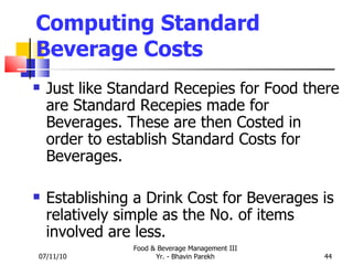 Computing Standard Beverage Costs Just like Standard Recepies for Food there are Standard Recepies made for Beverages. These are then Costed in order to establish Standard Costs for Beverages. Establishing a Drink Cost for Beverages is relatively simple as the No. of items involved are less. 07/11/10 Food & Beverage Management III Yr. - Bhavin Parekh 