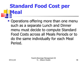 Standard Food Cost per Meal Operations offering more than one menu such as a separate Lunch and Dinner menu must decide to compute Standard Food Costs across all Meals Periods or to do the same individually for each Meal Period. 07/11/10 Food & Beverage Management III Yr. - Bhavin Parekh 