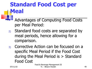 Standard Food Cost per Meal Advantages of Computing Food Costs per Meal Period: Standard food costs are separated by meal periods, hence allowing for a comparison. Corrective Action can be focused on a specific Meal Period if the Food Cost during the Meal Period is > Standard Food Cost 07/11/10 Food & Beverage Management III Yr. - Bhavin Parekh 