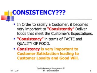 CONSISTENCY??? In Order to satisfy a Customer, it becomes very important to  “Consistently”  Deliver foods that meet the Customer’s Expectations. “ Consistency”   in terms of TASTE and QUALITY OF FOOD. Consistency   is very important to Customer Satisfaction leading to Customer Loyalty and Good Will.   07/11/10 Food & Beverage Management III Yr. - Bhavin Parekh 