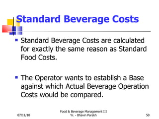 Standard Beverage Costs Standard Beverage Costs are calculated for exactly the same reason as Standard Food Costs. The Operator wants to establish a Base against which Actual Beverage Operation Costs would be compared. 07/11/10 Food & Beverage Management III Yr. - Bhavin Parekh 