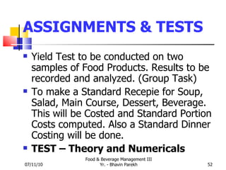 ASSIGNMENTS & TESTS Yield Test to be conducted on two samples of Food Products. Results to be recorded and analyzed. (Group Task) To make a Standard Recepie for Soup, Salad, Main Course, Dessert, Beverage. This will be Costed and Standard Portion Costs computed. Also a Standard Dinner Costing will be done. TEST – Theory and Numericals 07/11/10 Food & Beverage Management III Yr. - Bhavin Parekh 