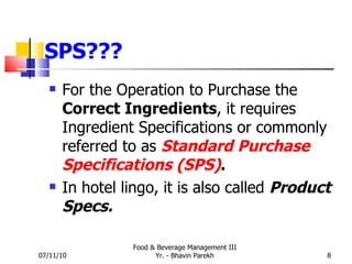 SPS??? For the Operation to Purchase the  Correct Ingredients , it requires Ingredient Specifications or commonly referred to as  Standard Purchase Specifications (SPS) .   In hotel lingo, it is also called  Product Specs. 07/11/10 Food & Beverage Management III Yr. - Bhavin Parekh 