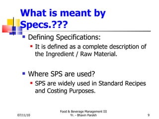 What is meant by Specs.??? Defining Specifications: It is defined as a complete description of the Ingredient / Raw Material. Where SPS are used?  SPS are widely used in Standard Recipes and Costing Purposes. 07/11/10 Food & Beverage Management III Yr. - Bhavin Parekh 