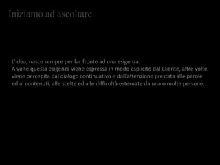 Iniziamo ad ascoltare.
L’idea, nasce sempre per far fronte ad una esigenza.
A volte questa esigenza viene espressa in modo esplicito dal Cliente, altre volte
viene percepita dal dialogo continuativo e dall’attenzione prestata alle parole
ed ai contenuti, alle scelte ed alle difficoltà esternate da una o molte persone.
 