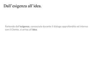 Dall’esigenza all’idea.
Partendo dall’esigenza, conosciuta durante il dialogo approfondito ed intenso
con il Cliente, si arriva all’idea.
 
