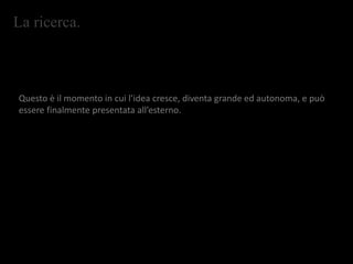La ricerca.
Questo è il momento in cui l’idea cresce, diventa grande ed autonoma, e può
essere finalmente presentata all’esterno.
 