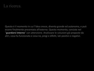 La ricerca.
Questo è il momento in cui l’idea cresce, diventa grande ed autonoma, e può
essere finalmente presentata all’esterno. Questo momento, consiste nel
“guardarsi intorno” con attenzione. Analizzare le soluzioni già proposte da
altri, cosa ha funzionato e cosa no, pregi e difetti, lati positivi e negativi.
 