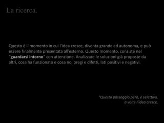 La ricerca.
Questo è il momento in cui l’idea cresce, diventa grande ed autonoma, e può
essere finalmente presentata all’esterno. Questo momento, consiste nel
“guardarsi intorno” con attenzione. Analizzare le soluzioni già proposte da
altri, cosa ha funzionato e cosa no, pregi e difetti, lati positivi e negativi.
“Questo passaggio però, è selettivo,
a volte l’idea cresce,
 