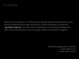 La ricerca.
Questo è il momento in cui l’idea cresce, diventa grande ed autonoma, e può
essere finalmente presentata all’esterno. Questo momento, consiste nel
“guardarsi intorno” con attenzione. Analizzare le soluzioni già proposte da
altri, cosa ha funzionato e cosa no, pregi e difetti, lati positivi e negativi.
“Questo passaggio però, è selettivo,
a volte l’idea cresce,
a volte l’idea muore.”
 