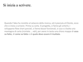 Si inizia a scrivere.
Quando l’idea ha resistito al setaccio della ricerca, ed è piaciuta al Cliente, ecco
che si inizia a scrivere. Prima su carta. Si progetta, si fanno gli schemi, i
sviluppano flow chart parziali, si fanno bozze funzionali, si usa e si butta una
montagna di carta (riciclata … ndr), per avere in testa una chiara mappa di cosa
va fatto, di come va fatto e di quale deve essere il risultato.
 