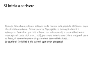 Si inizia a scrivere.
Quando l’idea ha resistito al setaccio della ricerca, ed è piaciuta al Cliente, ecco
che si inizia a scrivere. Prima su carta. Si progetta, si fanno gli schemi, i
sviluppano flow chart parziali, si fanno bozze funzionali, si usa e si butta una
montagna di carta (riciclata … ndr), per avere in testa una chiara mappa di cosa
va fatto, di come va fatto e di quale deve essere il risultato.
Lo studio di fattibilità è alla base di ogni buon progetto!
 