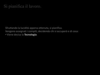 Si pianifica il lavoro.
Sfruttando la lucidità appena ottenuta, si pianifica.
Vengono assegnati i compiti, decidendo chi si occuperà e di cosa:
• Viene decisa la Tecnologia.
 