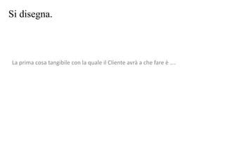 Si disegna.
La prima cosa tangibile con la quale il Cliente avrà a che fare è ….
 
