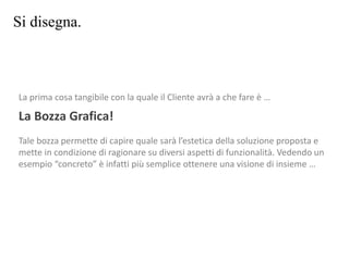 Si disegna.
La prima cosa tangibile con la quale il Cliente avrà a che fare è …
La Bozza Grafica!
Tale bozza permette di capire quale sarà l’estetica della soluzione proposta e
mette in condizione di ragionare su diversi aspetti di funzionalità. Vedendo un
esempio “concreto” è infatti più semplice ottenere una visione di insieme …
 