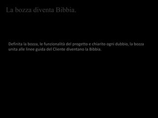 La bozza diventa Bibbia.
Definita la bozza, le funzionalità del progetto e chiarito ogni dubbio, la bozza
unita alle linee guida del Cliente diventano la Bibbia.
 