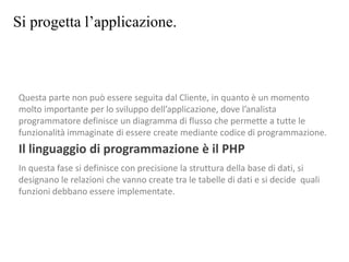 Si progetta l’applicazione.
Questa parte non può essere seguita dal Cliente, in quanto è un momento
molto importante per lo sviluppo dell’applicazione, dove l’analista
programmatore definisce un diagramma di flusso che permette a tutte le
funzionalità immaginate di essere create mediante codice di programmazione.
Il linguaggio di programmazione è il PHP
In questa fase si definisce con precisione la struttura della base di dati, si
designano le relazioni che vanno create tra le tabelle di dati e si decide quali
funzioni debbano essere implementate.
 