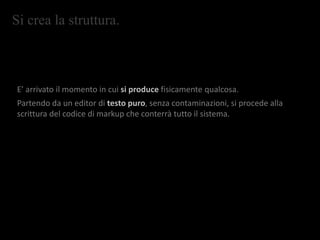 Si crea la struttura.
E’ arrivato il momento in cui si produce fisicamente qualcosa.
Partendo da un editor di testo puro, senza contaminazioni, si procede alla
scrittura del codice di markup che conterrà tutto il sistema.
 