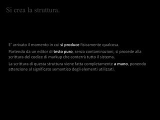 Si crea la struttura.
E’ arrivato il momento in cui si produce fisicamente qualcosa.
Partendo da un editor di testo puro, senza contaminazioni, si procede alla
scrittura del codice di markup che conterrà tutto il sistema.
La scrittura di questa struttura viene fatta completamente a mano, ponendo
attenzione al significato semantico degli elementi utilizzati.
 
