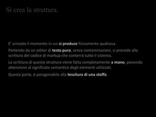 Si crea la struttura.
E’ arrivato il momento in cui si produce fisicamente qualcosa.
Partendo da un editor di testo puro, senza contaminazioni, si procede alla
scrittura del codice di markup che conterrà tutto il sistema.
La scrittura di questa struttura viene fatta completamente a mano, ponendo
attenzione al significato semantico degli elementi utilizzati.
Questa parte, è paragonabile alla tessitura di una stoffa.
 