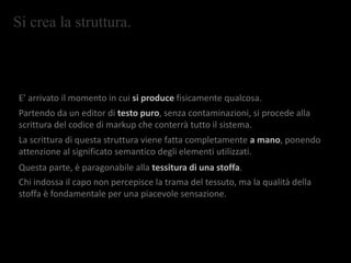 Si crea la struttura.
E’ arrivato il momento in cui si produce fisicamente qualcosa.
Partendo da un editor di testo puro, senza contaminazioni, si procede alla
scrittura del codice di markup che conterrà tutto il sistema.
La scrittura di questa struttura viene fatta completamente a mano, ponendo
attenzione al significato semantico degli elementi utilizzati.
Questa parte, è paragonabile alla tessitura di una stoffa.
Chi indossa il capo non percepisce la trama del tessuto, ma la qualità della
stoffa è fondamentale per una piacevole sensazione.
 