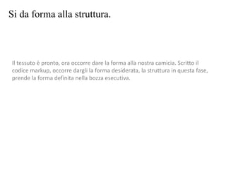 Si da forma alla struttura.
Il tessuto è pronto, ora occorre dare la forma alla nostra camicia. Scritto il
codice markup, occorre dargli la forma desiderata, la struttura in questa fase,
prende la forma definita nella bozza esecutiva.
 
