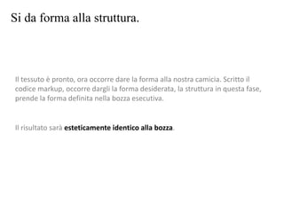 Si da forma alla struttura.
Il tessuto è pronto, ora occorre dare la forma alla nostra camicia. Scritto il
codice markup, occorre dargli la forma desiderata, la struttura in questa fase,
prende la forma definita nella bozza esecutiva.
Il risultato sarà esteticamente identico alla bozza.
 