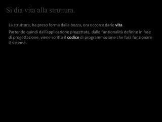 Si dia vita alla struttura.
La struttura, ha preso forma dalla bozza, ora occorre darle vita.
Partendo quindi dall’applicazione progettata, dalle funzionalità definite in fase
di progettazione, viene scritto il codice di programmazione che farà funzionare
il sistema.
 