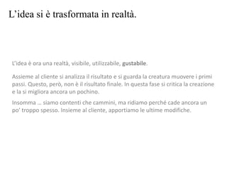 L’idea si è trasformata in realtà.
L’idea è ora una realtà, visibile, utilizzabile, gustabile.
Assieme al cliente si analizza il risultato e si guarda la creatura muovere i primi
passi. Questo, però, non è il risultato finale. In questa fase si critica la creazione
e la si migliora ancora un pochino.
Insomma … siamo contenti che cammini, ma ridiamo perché cade ancora un
po’ troppo spesso. Insieme al cliente, apportiamo le ultime modifiche.
 