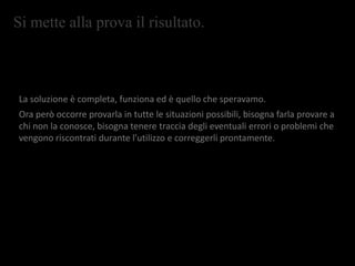 Si mette alla prova il risultato.
La soluzione è completa, funziona ed è quello che speravamo.
Ora però occorre provarla in tutte le situazioni possibili, bisogna farla provare a
chi non la conosce, bisogna tenere traccia degli eventuali errori o problemi che
vengono riscontrati durante l’utilizzo e correggerli prontamente.
 