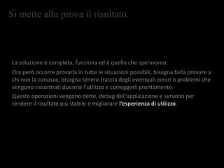 Si mette alla prova il risultato.
La soluzione è completa, funziona ed è quello che speravamo.
Ora però occorre provarla in tutte le situazioni possibili, bisogna farla provare a
chi non la conosce, bisogna tenere traccia degli eventuali errori o problemi che
vengono riscontrati durante l’utilizzo e correggerli prontamente.
Queste operazioni vengono dette, debug dell’applicazione e servono per
rendere il risultato più stabile e migliorare l’esperienza di utilizzo.
 