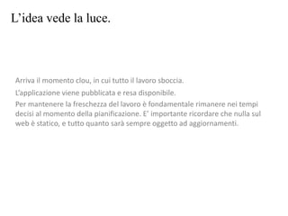 L’idea vede la luce.
Arriva il momento clou, in cui tutto il lavoro sboccia.
L’applicazione viene pubblicata e resa disponibile.
Per mantenere la freschezza del lavoro è fondamentale rimanere nei tempi
decisi al momento della pianificazione. E’ importante ricordare che nulla sul
web è statico, e tutto quanto sarà sempre oggetto ad aggiornamenti.
 