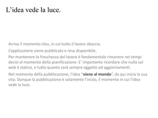 L’idea vede la luce.
Arriva il momento clou, in cui tutto il lavoro sboccia.
L’applicazione viene pubblicata e resa disponibile.
Per mantenere la freschezza del lavoro è fondamentale rimanere nei tempi
decisi al momento della pianificazione. E’ importante ricordare che nulla sul
web è statico, e tutto quanto sarà sempre oggetto ad aggiornamenti.
Nel momento della pubblicazione, l’idea “viene al mondo”, da qui inizia la sua
vita. Dunque la pubblicazione è solamente l’inizio, il momento in cui l’idea
vede la luce.
 