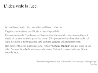 L’idea vede la luce.
Arriva il momento clou, in cui tutto il lavoro sboccia.
L’applicazione viene pubblicata e resa disponibile.
Per mantenere la freschezza del lavoro è fondamentale rimanere nei tempi
decisi al momento della pianificazione. E’ importante ricordare che nulla sul
web è statico, e tutto quanto sarà sempre oggetto ad aggiornamenti.
Nel momento della pubblicazione, l’idea “viene al mondo”, da qui inizia la sua
vita. Dunque la pubblicazione è solamente l’inizio, il momento in cui l’idea
vede la luce.
“Non ci si bagna mai due volte nella stessa acqua di un fiume”
Eraclito
 