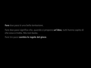 Fare due passi è una bella tentazione.
Fare due passi significa che, quando si propone un’idea, tutti hanno capito di
che cosa si tratta. Ma non basta.
Fare tre passi cambia le regole del gioco.
 