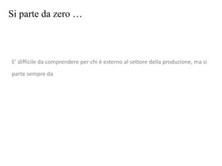 Si parte da zero …
E’ difficile da comprendere per chi è esterno al settore della produzione, ma si
parte sempre da
 