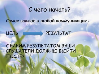 С чего начать?
Самое важное в любой коммуникации:

ЦЕЛЬ            РЕЗУЛЬТАТ

С КАКИМ РЕЗУЛЬТАТОМ ВАШИ
СЛУШАТЕЛИ ДОЛЖНЫ ВЫЙТИ
ПОСЛЕ?
 