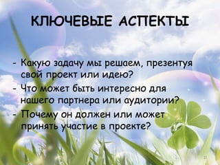 КЛЮЧЕВЫЕ АСПЕКТЫ

-  Какую задачу мы решаем, презентуя
   свой проект или идею?
-  Что может быть интересно для
   нашего партнера или аудитории?
-  Почему он должен или может
   принять участие в проекте?


                                       11
 