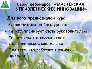 Серия вебинаров «МАСТЕРСКАЯ
     УПРАВЛЕНЧЕСКИХ ИННОВАЦИЙ»

 Для кого предназначен курс:
-  Руководители любого уровня
-  Те, кто планирует стать руководителем
-  Те, кто хочет повысить свое
   управленческое мастерство
-  Для всех, кто работает в рамках
   проектов

                                       2
 
