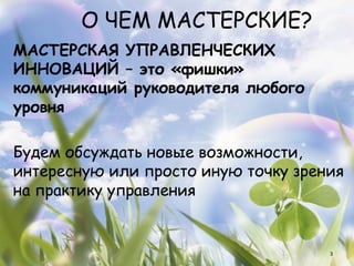 О ЧЕМ МАСТЕРСКИЕ?
МАСТЕРСКАЯ УПРАВЛЕНЧЕСКИХ
ИННОВАЦИЙ – это «фишки»
коммуникаций руководителя любого
уровня

Будем обсуждать новые возможности,
интересную или просто иную точку зрения
на практику управления


                                     3
 