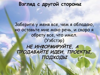 Взгляд с другой стороны



Заберите у меня все, чем я обладаю,
но оставьте мне мою речь, и скоро я
       обрету все, что имел.
             (Уэбстэр)
     НЕ ИНФОРМИРУЙТЕ, А
 ПРОДАВАЙТЕ ИДЕИ, ПРОЕКТЫ,
            ПОДХОДЫ

                                  6
 