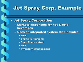 Jet Spray Corp. ExampleJet Spray Corp. Example
• Jet Spray CorporationJet Spray Corporation
– Markets dispensers for hot & coldMarkets dispensers for hot & cold
beveragesbeverages
– Uses an integrated system that includes:Uses an integrated system that includes:
• MRPMRP
• Capacity PlanningCapacity Planning
• Shop floor controlShop floor control
• MPSMPS
• Inventory ManagementInventory Management
 