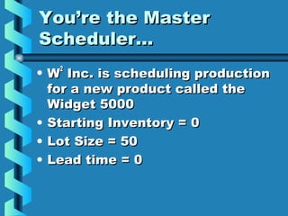 You’re the MasterYou’re the Master
Scheduler…Scheduler…
• WW22
Inc. is scheduling productionInc. is scheduling production
for a new product called thefor a new product called the
Widget 5000Widget 5000
• Starting Inventory = 0Starting Inventory = 0
• Lot Size = 50Lot Size = 50
• Lead time = 0Lead time = 0
 