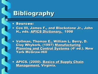 BibliographyBibliography
• Sources:Sources:
• Cox III, James F., and Blackstone Jr., JohnCox III, James F., and Blackstone Jr., John
H., eds.H., eds. APICS Dictionary.APICS Dictionary. 19981998
• Vollman, Thomas E., William L. Berry, D.Vollman, Thomas E., William L. Berry, D.
Clay Whybark, (1997)Clay Whybark, (1997) ManufacturingManufacturing
Planning and Control SystemsPlanning and Control Systems (4(4thth
ed.). Newed.). New
York McGraw-HillYork McGraw-Hill
• APICS. (2000).APICS. (2000). Basics of Supply ChainBasics of Supply Chain
Management.Management. Virginia.Virginia.
 