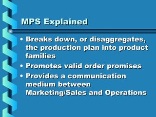 MPS ExplainedMPS Explained
• Breaks down, or disaggregates,Breaks down, or disaggregates,
the production plan into productthe production plan into product
familiesfamilies
• Promotes valid order promisesPromotes valid order promises
• Provides a communicationProvides a communication
medium betweenmedium between
Marketing/Sales and OperationsMarketing/Sales and Operations
 