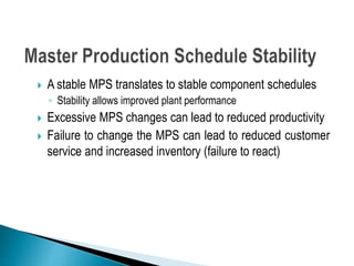 A stable MPS translates to stable component schedules
◦ Stability allows improved plant performance
 Excessive MPS changes can lead to reduced productivity
 Failure to change the MPS can lead to reduced customer
service and increased inventory (failure to react)
 