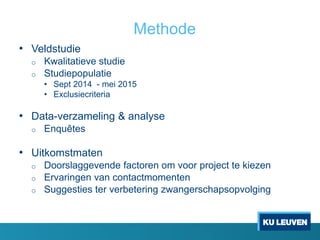 Methode
• Veldstudie
o Kwalitatieve studie
o Studiepopulatie
• Sept 2014 - mei 2015
• Exclusiecriteria
• Data-verzameling & analyse
o Enquêtes
• Uitkomstmaten
o Doorslaggevende factoren om voor project te kiezen
o Ervaringen van contactmomenten
o Suggesties ter verbetering zwangerschapsopvolging
 