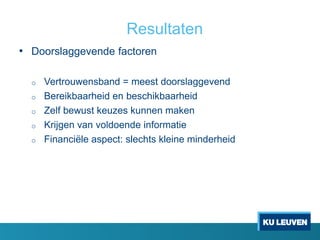 Resultaten
• Doorslaggevende factoren
o Vertrouwensband = meest doorslaggevend
o Bereikbaarheid en beschikbaarheid
o Zelf bewust keuzes kunnen maken
o Krijgen van voldoende informatie
o Financiële aspect: slechts kleine minderheid
 