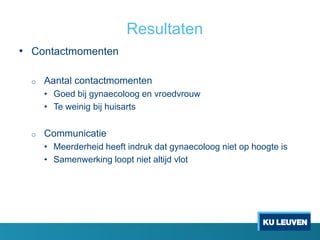 Resultaten
• Contactmomenten
o Aantal contactmomenten
• Goed bij gynaecoloog en vroedvrouw
• Te weinig bij huisarts
o Communicatie
• Meerderheid heeft indruk dat gynaecoloog niet op hoogte is
• Samenwerking loopt niet altijd vlot
 